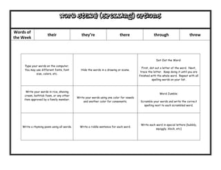 Word Study (Spelling) options

Words of
                      their                    they’re                      there                    through                     threw
the Week




                                                                                                       Dot Out the Word:

     Type your words on the computer.
                                                                                            First, dot out a letter of the word. Next,
     You may use different fonts, font         Hide the words in a drawing or scene.
                                                                                           trace the letter. Keep doing it until you are
             size, colors, etc.
                                                                                          finished with the whole word. Repeat with all
                                                                                                    spelling words on your list.



      Write your words in rice, shaving
                                                                                                         Word Jumble:
     cream, bathtub foam, or any other
                                            Write your words using one color for vowels
     item approved by a family member.
                                                and another color for consonants.          Scramble your words and write the correct
                                                                                             spelling next to each scrambled word.




                                                                                           Write each word in special letters (bubbly,
    Write a rhyming poem using all words.     Write a riddle sentence for each word.
                                                                                                      squiggly, block, etc)
 