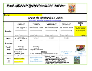 Mrs. Stiles’ Homework Calendar


Name:_______________________________
                                           Week of October 1-5 , 2012
                                            http://school.berkeleyprep.org/lower/llinks/third/thirdll.htm

                                                                                                                                                  TOTAL
                 MONDAY                           TUESDAY                      WEDNESDAY                        THURSDAY
                                                                                                                                                     
                Read 30 minutes or          Read 30 minutes or more!        Read 30 minutes or more!        Read 30 minutes or more!        Total up weekend and
                       more!                                                                                                                  weekday reading:
            ---------------------------     ---------------------------    ---------------------------    ---------------------------    TOTAL MINUTES
 Reading
                                                                                                                                            ______    _______
            Minutes Read:________            Minutes Read:________           Minutes Read:________          Minutes Read:________                      INITIALS
                  Home Link
                                                    Home Link                       Home Link                       Home Link
  Math      By Friday do: IXL Math
                      B.4

Grammar
                  Wordly Wise                      Wordly Wise
 Wordly            Lesson #3                        Lesson #3
  Wise      Computer-Brain Flips            Computer-Quia Games
           Spanish: Quiz:                                         OPTIONAL                                Computer Homework:                Clay Ocean Creature
 OTHER     “Galapagos Islands”              Try some of the spelling practice fun listed on the back             Oceans                           Project
           Thursday, 10/4                                        of this sheet.                          See provided directions.               Due: 10/16
                                                                          Upcoming Events:
  Extra    Weekend READING:
                                              Computer Homework:          **Student Yearbook Photos, Friday, 10/5
                                                     Oceans               **Mote Marine Aquarium Trip, 10/24
          _______ minutes
                                             See provided directions.     **Halloween Parade and Party, 10/31
                                                                          **Parent-Teacher Conferences, 11/1 and 11/2
                                                                          **Fall Fair, Friday 11/9, 4-6:30
 