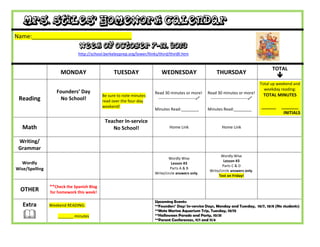 Mrs. Stiles’ Homework Calendar
Name:_______________________________
Week of October 7-11, 2013
http://school.berkeleyprep.org/lower/llinks/third/thirdll.htm
MONDAY TUESDAY WEDNESDAY THURSDAY
TOTAL

Reading
Founders’ Day
No School!
Be sure to note minutes
read over the four-day
weekend!
Read 30 minutes or more!
---------------------------
Minutes Read:________
Read 30 minutes or more!
---------------------------
Minutes Read:________
Total up weekend and
weekday reading:
TOTAL MINUTES
______ _______
INITIALS
Math
Teacher In-service
No School! Home Link Home Link
Writing/
Grammar
Wordly
Wise/Spelling
Wordly Wise
Lesson #3
Parts A & B
Write/circle answers only.
Wordly Wise
Lesson #3
Parts C & D
Write/circle answers only.
Test on Friday!
OTHER
**Check the Spanish Blog
for homework this week!
Extra

Weekend READING:
_______ minutes
Upcoming Events:
**Founders’ Day/ In-service Days, Monday and Tuesday, 10/7, 10/8 (No students)
**Mote Marine Aquarium Trip, Tuesday, 10/15
**Halloween Parade and Party, 10/31
**Parent Conferences, 11/1 and 11/4
 