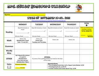 Mrs. Stiles’ Homework Calendar

Name:_______________________________
                                    Week of November 14-18 , 2011
                                           http://school.berkeleyprep.org/lower/llinks/third/thirdll.htm

                                                                                                                                                 TOTAL
                 MONDAY                          TUESDAY                      WEDNESDAY                        THURSDAY
                                                                                                                                                    
               Read 30 minutes or          Read 30 minutes or more!        Read 30 minutes or more!        Read 30 minutes or more!        Total up weekend and
                    more!                                                                                                                    weekday reading:
                                            ---------------------------    ---------------------------    ---------------------------    TOTAL MINUTES
 Reading    ---------------------------
                                                                                                                                           ______    _______
           Minutes Read:________            Minutes Read:________           Minutes Read:________          Minutes Read:________                      INITIALS
                  Home Link                      Home Link
                                                                                   Home Link                       Home Link
  Math       Multiplication Timed               Timed Tests:
              Tests: 5’s and 10’s          Tuesdays and Thursdays


Grammar

 Wordly
  Wise
           By Friday do IXL Lessons:
                  E.1 and E.2                                    OPTIONAL
 OTHER           Multiplication            Try some of the spelling practice fun listed on the back
              (You may use your                                 of this sheet.
            Multiplication Table.)
                                                                           Upcoming Events:
  Extra    Weekend READING:
                                                                           **First Grading Period Ends, 11/11, Report Cards Mailed, 11/22

          _______ minutes
                                                                           **Thanksgiving Break, 11/23-27
                                                                           **Cracker Country and Cracker Barrel Trip, 11/30
 