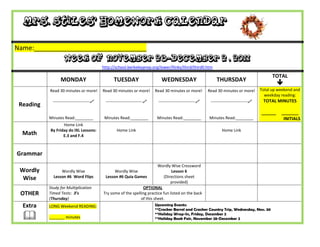Mrs. Stiles’ Homework Calendar

Name:_______________________________
                    Week of November 28-December 2 , 2011
                                            http://school.berkeleyprep.org/lower/llinks/third/thirdll.htm

                                                                                                                                                  TOTAL
                  MONDAY                          TUESDAY                      WEDNESDAY                        THURSDAY
                                                                                                                                                     
           Read 30 minutes or more!         Read 30 minutes or more!        Read 30 minutes or more!        Read 30 minutes or more!        Total up weekend and
                                                                                                                                              weekday reading:
             ---------------------------    ---------------------------    ---------------------------    ---------------------------    TOTAL MINUTES
 Reading
                                                                                                                                            ______    _______
           Minutes Read:________             Minutes Read:________           Minutes Read:________          Minutes Read:________                      INITIALS
                  Home Link
           By Friday do IXL Lessons:                Home Link                                                       Home Link
  Math            E.3 and F.4



Grammar
                                                                           Wordly Wise Crossword
 Wordly          Wordly Wise                      Wordly Wise                      Lesson 6
  Wise       Lesson #6 Word Flips            Lesson #6 Quia Games             (Directions sheet
                                                                                  provided)
           Study for Multiplication                               OPTIONAL
 OTHER     Timed Tests: 3’s                 Try some of the spelling practice fun listed on the back
           (Thursday)                                            of this sheet.
  Extra    LONG Weekend READING:                                            Upcoming Events:
                                                                            **Cracker Barrel and Cracker Country Trip, Wednesday, Nov. 30

          _______ minutes
                                                                            **Holiday Wrap-In, Friday, December 2
                                                                            **Holiday Book Fair, November 28-December 2
 