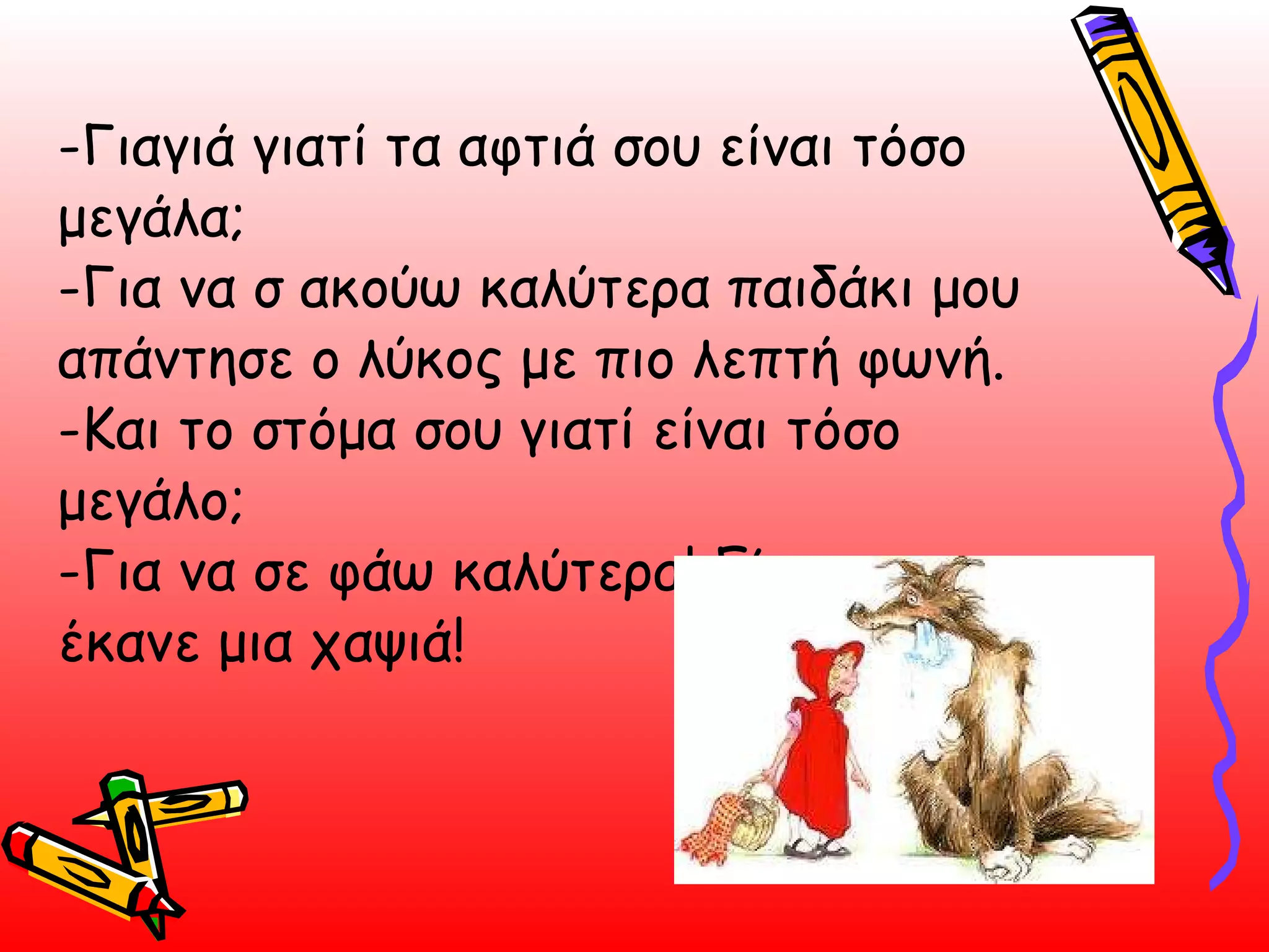-Γιαγιά γιατί τα αφτιά σου είναι τόσο μεγάλα; -Για να σ ακούω καλύτερα παιδάκι μου απάντησε ο λύκος με πιο λεπτή φωνή. -Και το στόμα σου γιατί είναι τόσο μεγάλο;  -Για να σε φάω καλύτερα! Είπε και την έκανε μια χαψιά!  