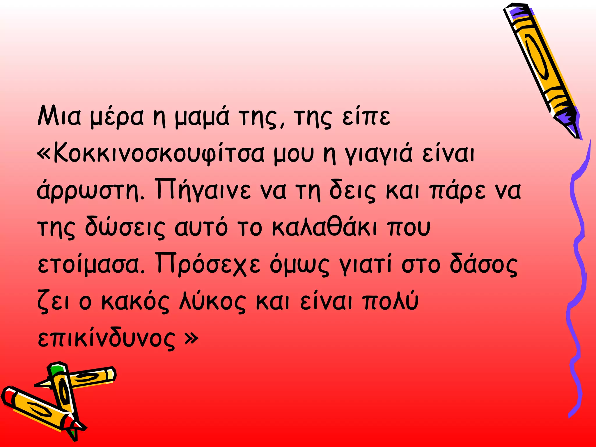 Μια μέρα η μαμά της, της είπε «Κοκκινοσκουφίτσα μου η γιαγιά είναι άρρωστη. Πήγαινε να τη δεις και πάρε να της δώσεις αυτό το καλαθάκι που ετοίμασα. Πρόσεχε όμως γιατί στο δάσος ζει ο κακός λύκος και είναι πολύ επικίνδυνος »  