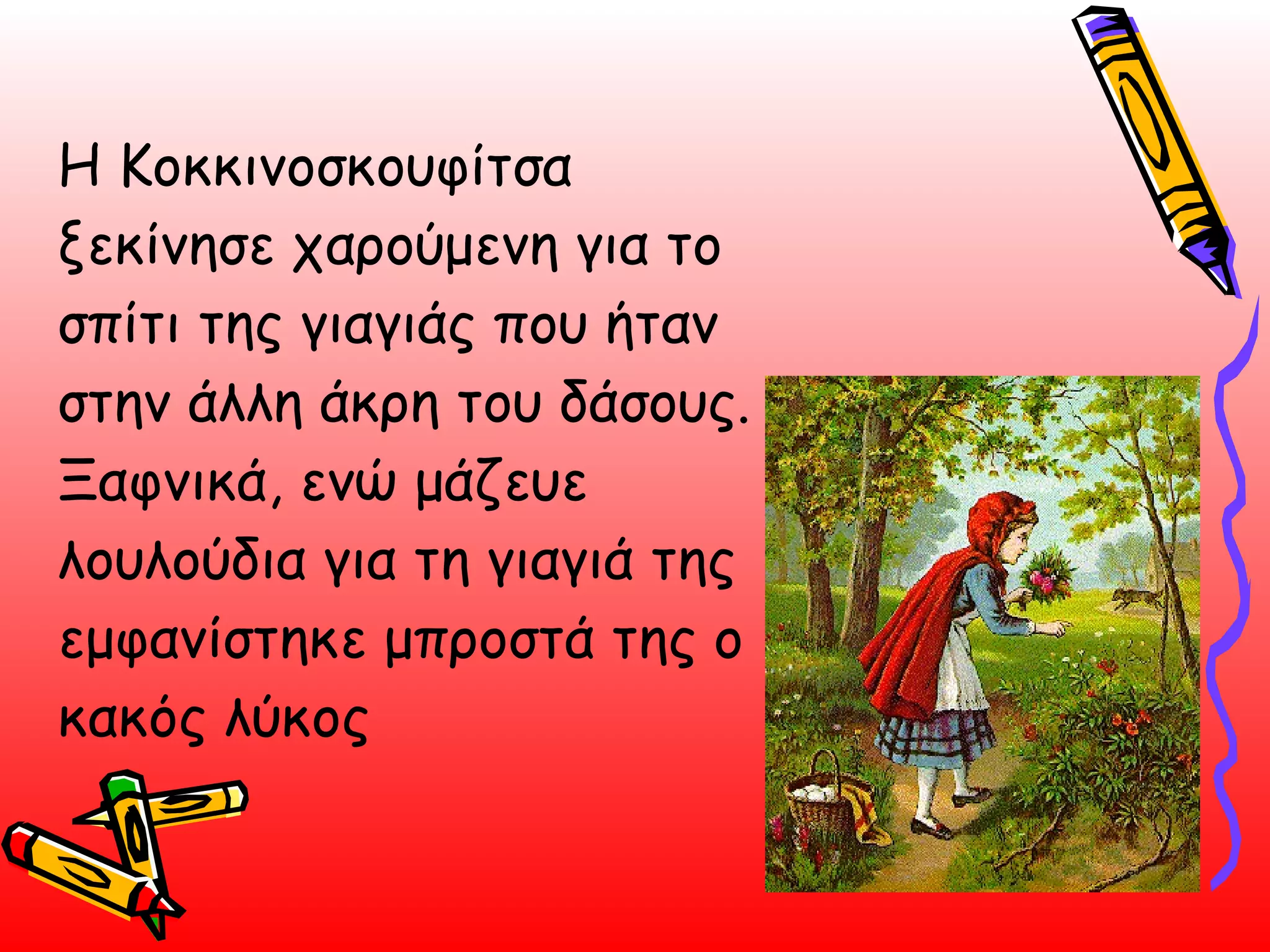 Η Κοκκινοσκουφίτσα ξεκίνησε χαρούμενη για το σπίτι της γιαγιάς που ήταν στην άλλη άκρη του δάσους. Ξαφνικά, ενώ μάζευε λουλούδια για τη γιαγιά της εμφανίστηκε μπροστά της ο κακός λύκος  