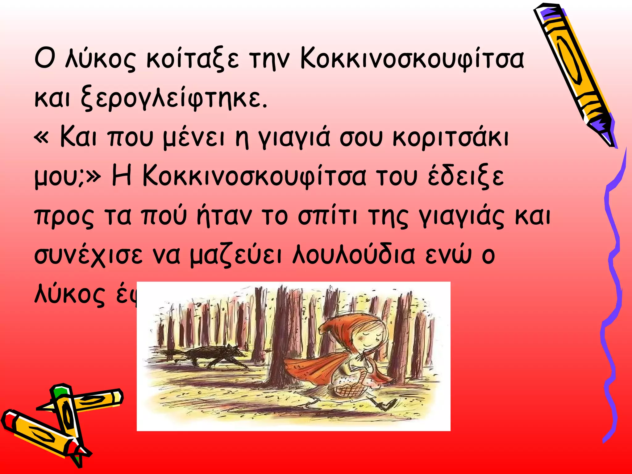 Ο λύκος κοίταξε την Κοκκινοσκουφίτσα και ξερογλείφτηκε. « Και που μένει η γιαγιά σου κοριτσάκι μου;» Η Κοκκινοσκουφίτσα του έδειξε προς τα πού ήταν το σπίτι της γιαγιάς και συνέχισε να μαζεύει λουλούδια ενώ ο λύκος έφυγε τρέχοντας.  