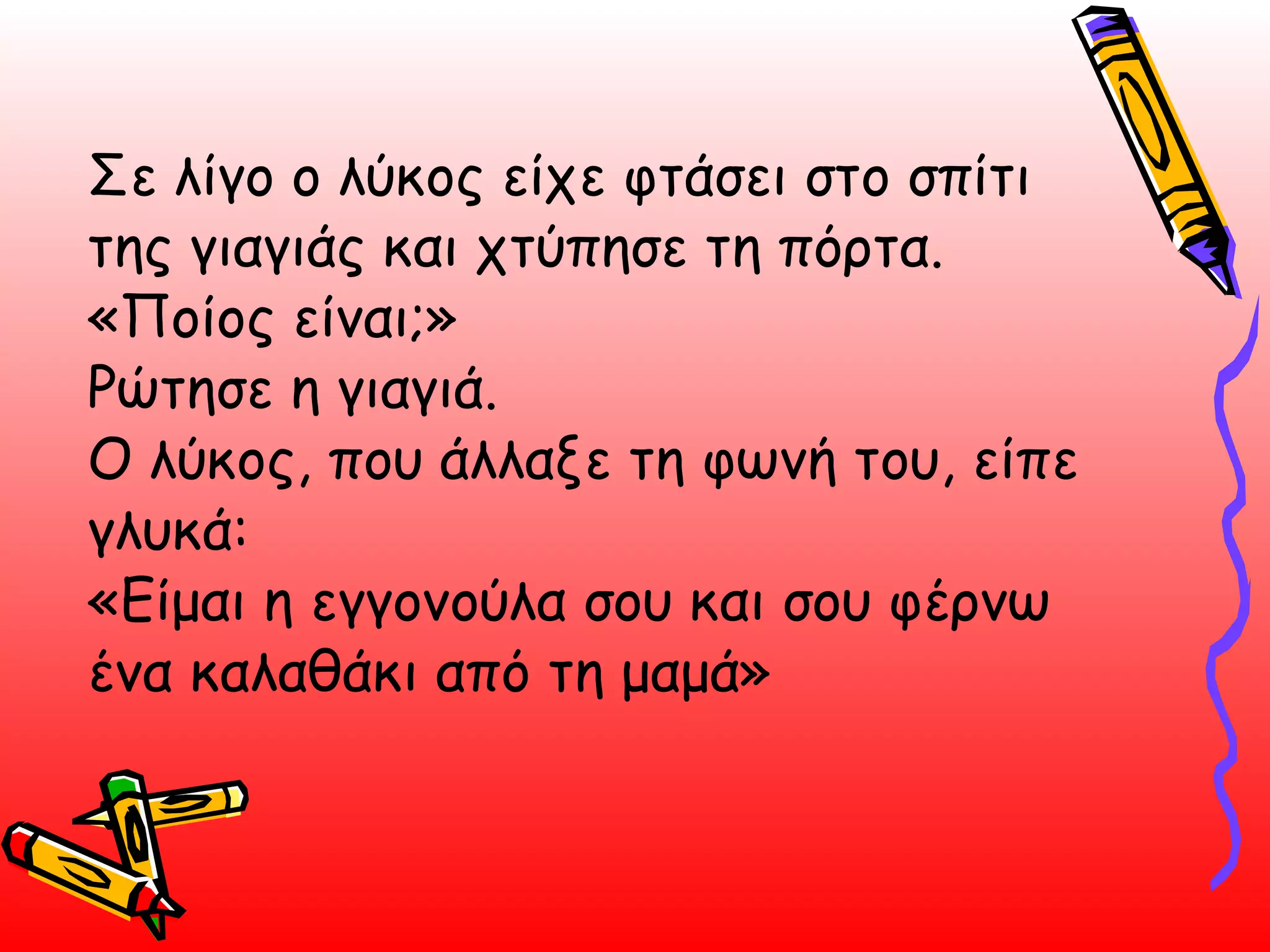 Σε λίγο ο λύκος είχε φτάσει στο σπίτι της γιαγιάς και χτύπησε τη πόρτα. «Ποίος είναι;» Ρώτησε η γιαγιά. Ο λύκος, που άλλαξε τη φωνή του, είπε γλυκά: «Είμαι η εγγονούλα σου και σου φέρνω ένα καλαθάκι από τη μαμά»  