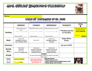 Mrs. Stiles’ Homework Calendar


Name:_______________________________
                                   Week of December 17-21 , 2012
                                           http://school.berkeleyprep.org/lower/llinks/third/thirdll.htm

                                                                                                                                      TOTAL
                 MONDAY                          TUESDAY                      WEDNESDAY                       THURSDAY
                                                                                                                                         
                Read 30 minutes or         Read 30 minutes or more!        Read 30 minutes or more!                             Total up weekend and
                       more!                                                                                                      weekday reading:
                                                                                                           **Reading Logs Due    TOTAL MINUTES
            ---------------------------    ---------------------------    ---------------------------
 Reading                                                                                                      on Thursday!
                                                                                                                                ______    _______
            Minutes Read:________           Minutes Read:________           Minutes Read:________                                          INITIALS
                  Home Link                                                        Home Link                 Happy Winter
  Math       Factivation: Lesson 5                 Home Link                  Factivation Log Due               Break!
             Due: Thursday, 12/20                                                  Thursday

Grammar                                                                                                     See you in 2013!
                  Wordly Wise                     Wordly Wise                     Wordly Wise
 Wordly             Lesson #7                 Lesson #7 Part E (1-8)         Lesson #7 Part E (9-15)
                   Parts C & D                 Answer questions in            Answer questions in
  Wise      Write/circle answers only.         complete sentences.            complete sentences.
                                                                 OPTIONAL
 OTHER                                     Try some of the spelling practice fun listed on the back
                                                                of this sheet.
  Extra    Weekend READING:                 Check Spanish Blog for       Upcoming Events:
                                                                         **Winter Concert, 12/19

  
                                            daily assignments and
                                                                         **Senior Center Sing and Holiday Party, 12/20
           _______ minutes                     quiz schedule!           **Winter Break, 12/21-1/6/2013
 