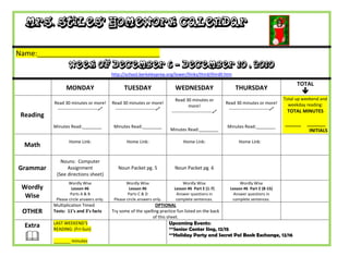 Mrs. Stiles’ Homework Calendar

Name:_______________________________
                   Week of December 6 - December 10 , 2010
                                           http://school.berkeleyprep.org/lower/llinks/third/thirdll.htm

                                                                                                                                                 TOTAL
                 MONDAY                          TUESDAY                      WEDNESDAY                         THURSDAY
                                                                                                                                                    
                                                                              Read 30 minutes or                                           Total up weekend and
           Read 30 minutes or more!        Read 30 minutes or more!                                        Read 30 minutes or more!          weekday reading:
                                                                                       more!
            ---------------------------    ---------------------------                                    ---------------------------    TOTAL MINUTES
                                                                            ---------------------------
 Reading
           Minutes Read:________            Minutes Read:________                                           Minutes Read:________
                                                                                                                                           ______    _______
                                                                           Minutes Read:________                                                      INITIALS

                   Home Link:                      Home Link:                      Home Link:                     Home Link:
  Math

              Nouns: Computer
Grammar          Assignment                   Noun Packet pg. 5              Noun Packet pg. 6
            (See directions sheet)
                   Wordly Wise                     Wordly Wise                   Wordly Wise                      Wordly Wise
 Wordly              Lesson #6                       Lesson #6               Lesson #6 Part E (1-7)          Lesson #6 Part E (8-15)
                    Parts A & B                     Parts C & D               Answer questions in              Answer questions in
  Wise      Please circle answers only.     Please circle answers only.       complete sentences.             complete sentences.
           Multiplication Timed                                  OPTIONAL
 OTHER     Tests: 11’s and 3’s facts       Try some of the spelling practice fun listed on the back
                                                                of this sheet.
  Extra    LAST WEEKEND’S                                                  Upcoming Events:
           READING: (Fri-Sun)                                              **Senior Center Sing, 12/15
          _______ minutes
                                                                           **Holiday Party and Secret Pal Book Exchange, 12/16
 