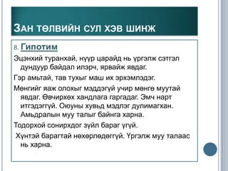 ЗАН ТӨЛВИЙН СУЛ ХЭВ ШИНЖ
8. Гипотим
Эцэнхий туранхай, нүүр царайд нь үргэлж сэтгэл
  дундуур байдал илэрч, ярвайж явдаг.
Гэр амьтай, тав тухыг маш их эрхэмлэдэг.
Мөнгийг яаж олохыг мэддэгүй учир мөнгө муутай
  явдаг. Өвчирхөх хандлага гаргадаг. Эмч нарт
  итгэдэггүй. Оюуны хувьд мэдлэг дулимагхан.
  Амьдралын муу талыг байнга харна.
Тодорхой сонирхдог зүйл бараг үгүй.
 Хүнтэй барагтай нөхөрлөдөггүй. Үргэлж муу талаас
  нь харна.
 