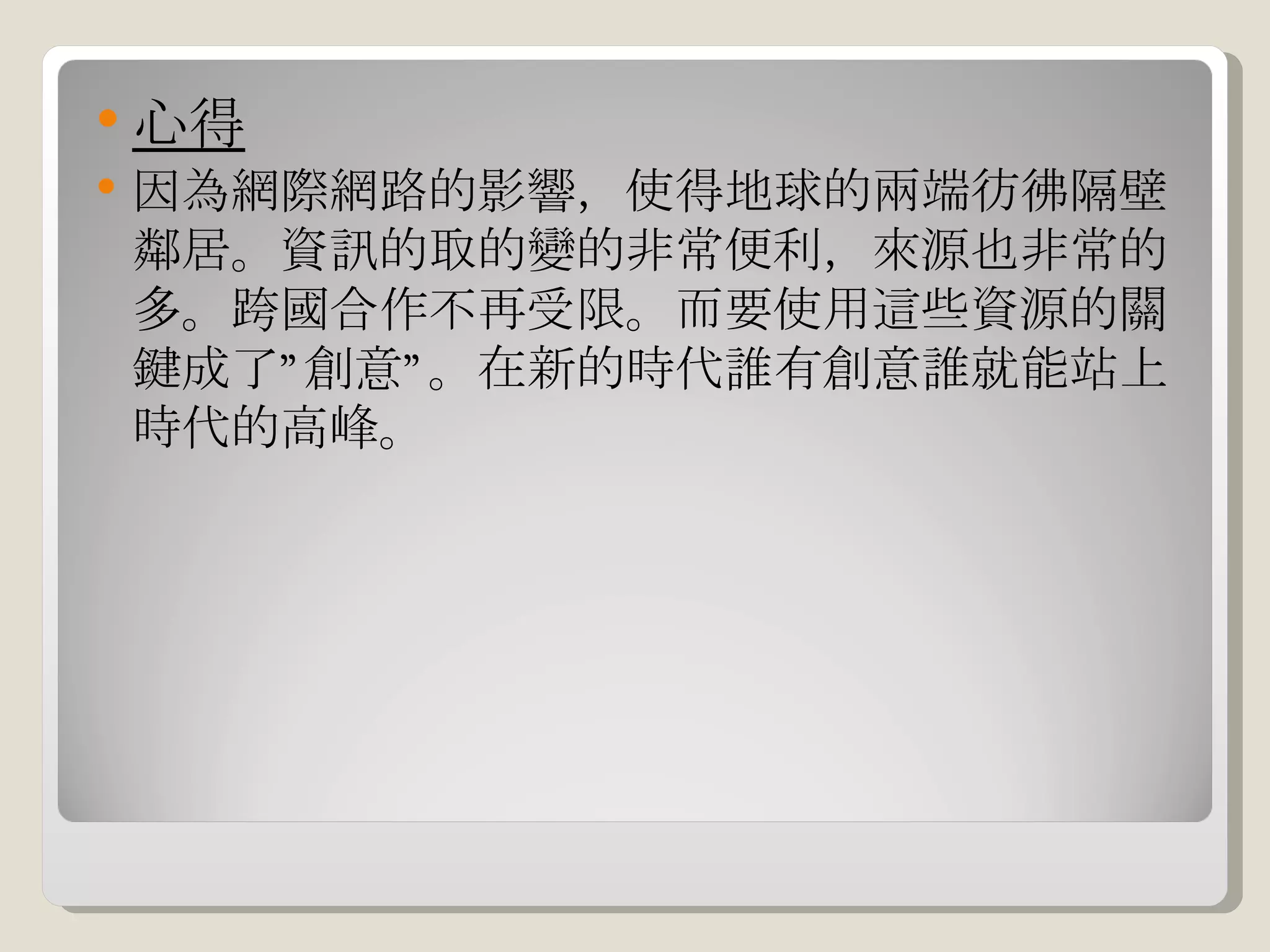 心得 因為網際網路的影響，使得地球的兩端彷彿隔壁鄰居。資訊的取的變的非常便利，來源也非常的多。跨國合作不再受限。而要使用這些資源的關鍵成了”創意”。在新的時代誰有創意誰就能站上時代的高峰。 