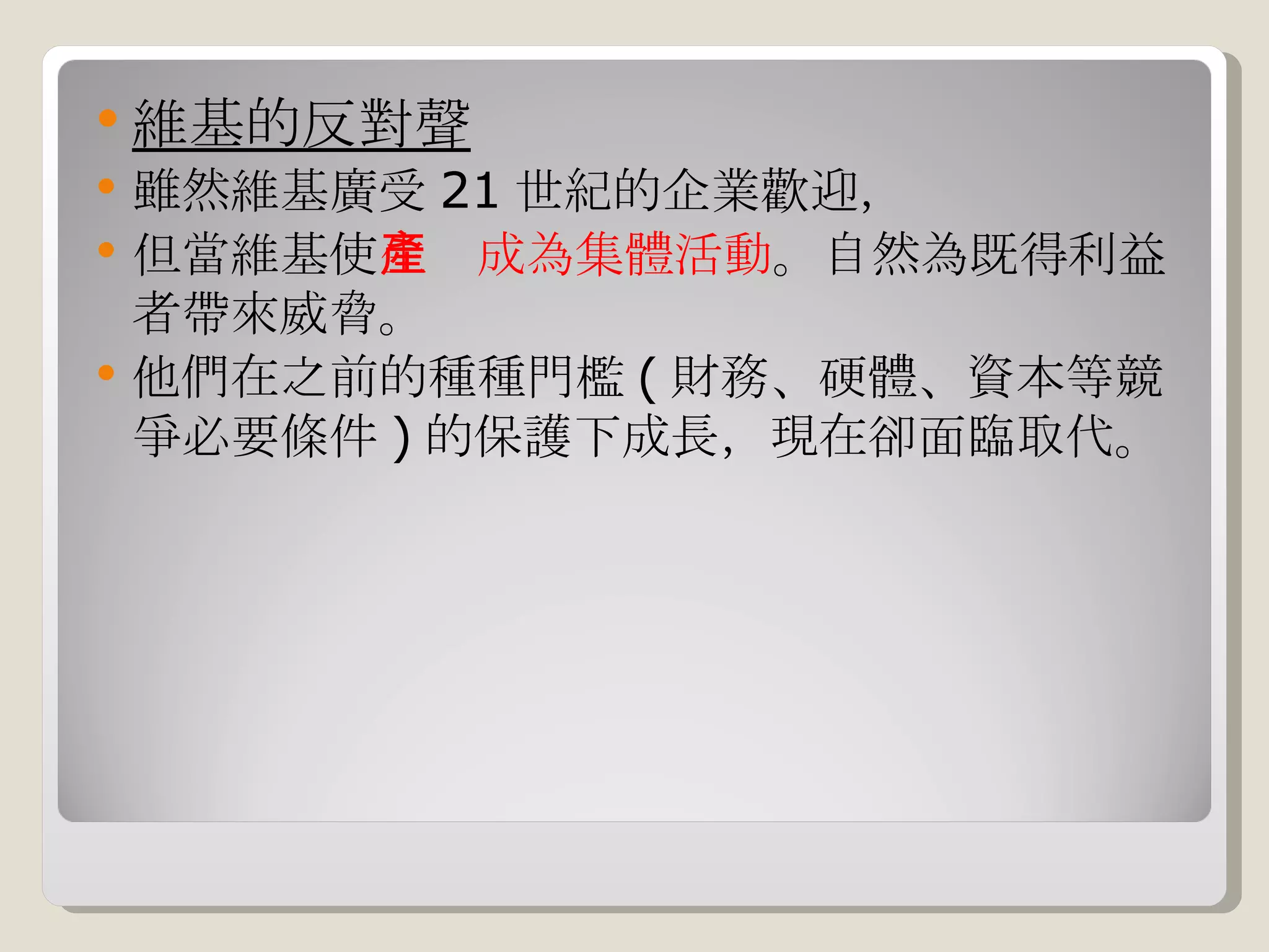 維基的反對聲 雖然維基廣受 21 世紀的企業歡迎， 但當維基使 生產成為集體活動 。自然為既得利益者帶來威脅。 他們在之前的種種門檻 ( 財務、硬體、資本等競爭必要條件 ) 的保護下成長，現在卻面臨取代。 
