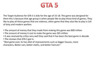The Target Audience for GTA 5 is kids for the age of 15-18. The game was designed for
them this is because that age group is when people like to play those kind of games, They
like to play all these games that are violence, other game that they also like to play is Call
of duty and modern warfare.

• The amount of money that they made from making this game was 800 million
• The amount of money it cost to make the game was 265 million
• It was received by critics very well they said that it has been the best game in decade
• The reviews that GTA 5 got is:
‘’Best game ever, its has allot of improvements such as bigger houses, more
characters, Better cars, better cloths, and better haircuts’’.

 