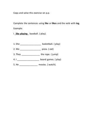 Copy and solve this exercise on p.p.
Complete the sentences using like or likes and the verb with ing.
Example:
I _like playing_ baseball. ( play).
1. She _________________ basketball. ( play)
2. We _________________ pizza. ( eat)
3. They _______________ the rope. ( jump)
4. I __________________ board games. ( play)
5. He _______________ movies. ( watch).
 