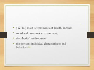 • ( WHO) main determinants of health include
• social and economic environment,
• the physical environment,
• the person's individual characteristics and
behaviors.[6]
 