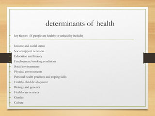 determinants of health
• key factors (if people are healthy or unhealthy include)
• Income and social status
• Social support networks
• Education and literacy
• Employment/working conditions
• Social environments
• Physical environments
• Personal health practices and coping skills
• Healthy child development
• Biology and genetics
• Health care services
• Gender
• Culture
 