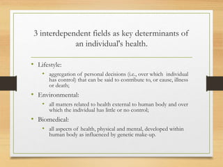 3 interdependent fields as key determinants of
an individual's health.
• Lifestyle:
• aggregation of personal decisions (i.e., over which individual
has control) that can be said to contribute to, or cause, illness
or death;
• Environmental:
• all matters related to health external to human body and over
which the individual has little or no control;
• Biomedical:
• all aspects of health, physical and mental, developed within
human body as influenced by genetic make-up.
 
