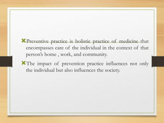 Preventive practice is holistic practice of medicine that
encompasses care of the individual in the context of that
person’s home , work, and community.
The impact of prevention practice influences not only
the individual but also influences the society.
 