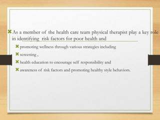 As a member of the health care team physical therapist play a key role
in identifying risk factors for poor health and
promoting wellness through various strategies including
screening ,
health education to encourage self responsibility and
awareness of risk factors and promoting healthy style behaviors.
 