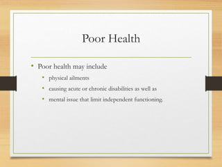 Poor Health
• Poor health may include
• physical ailments
• causing acute or chronic disabilities as well as
• mental issue that limit independent functioning.
 