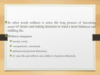 In other words wellness is active life long process of becoming
aware of choice and making decisions to ward a more balanced and
fulfilling life.
Wellness integrates
mental, social,
 occupational , emotional,
spiritual and physical dimension
of ones life and reflects ones ability to function effectively.
 