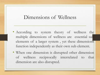 Dimensions of Wellness
• According to system theory of wellness the
multiple dimensions of wellness are essential sub
elements of a larger system , yet these dimensions
function independently as their own sub element.
• When one dimension is disrupted other dimension
of wellness reciprocally interrelated to that
dimension are also disrupted.
 