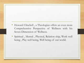 • Howard Clinebell , a Theologian offers an even more
Comprehensive Perspective of Wellness with his
Seven Dimension of Wellness.
• Spiritual , Mental , Physical, Relation ship, Work well
being , Play well being, Well being of our world.
 