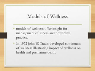 Models of Wellness
• models of wellness offer insight for
management of illness and preventive
practice.
• In 1972 john W. Travis developed continuum
of wellness illustrating impact of wellness on
health and premature death.
 