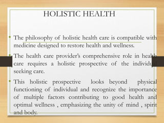 HOLISTIC HEALTH
• The philosophy of holistic health care is compatible with
medicine designed to restore health and wellness.
• The health care provider’s comprehensive role in health
care requires a holistic prospective of the individual
seeking care.
• This holistic prospective looks beyond physical
functioning of individual and recognize the importance
of multiple factors contributing to good health and
optimal wellness , emphasizing the unity of mind , spirit
and body.
 