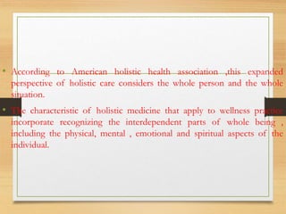 • According to American holistic health association ,this expanded
perspective of holistic care considers the whole person and the whole
situation.
• The characteristic of holistic medicine that apply to wellness practice
incorporate recognizing the interdependent parts of whole being ,
including the physical, mental , emotional and spiritual aspects of the
individual.
 