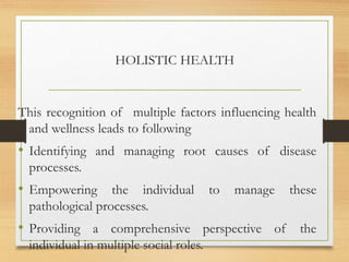 HOLISTIC HEALTH
This recognition of multiple factors influencing health
and wellness leads to following
• Identifying and managing root causes of disease
processes.
• Empowering the individual to manage these
pathological processes.
• Providing a comprehensive perspective of the
individual in multiple social roles.
 