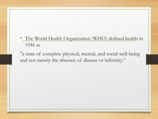 • The World Health Organization (WHO) defined health in
1946 as
"a state of complete physical, mental, and social well-being
and not merely the absence of disease or infirmity.“
 