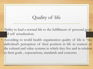 Quality of life
• Ability to lead a normal life to the fulfillment of personal goals
and self actualization.
• According to world health organization quality of life is “the
individual’s perception of their position in life in context of
the cultural and value systems in which they live and in relation
to their goals , expectations, standards and concerns
 