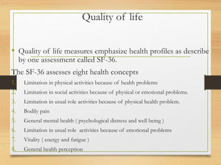 Quality of life
• Quality of life measures emphasize health profiles as describe
by one assessment called SF-36.
The SF-36 assesses eight health concepts
1. Limitation in physical activities because of health problems
2. Limitation in social activities because of physical or emotional problems.
3. Limitation in usual role activities because of physical health problem.
4. Bodily pain
5. General mental health ( psychological distress and well being )
6. Limitation in usual role activities because of emotional problems
7. Vitality ( energy and fatigue )
8. General health perception
 
