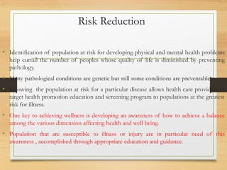 Risk Reduction
• Identification of population at risk for developing physical and mental health problems
help curtail the number of peoples whose quality of life is diminished by preventing
pathology.
• Many pathological conditions are genetic but still some conditions are preventable.
• Knowing the population at risk for a particular disease allows health care providers to
target health promotion education and screening program to populations at the greatest
risk for illness.
• One key to achieving wellness is developing an awareness of how to achieve a balance
among the various dimension affecting health and well being.
• Population that are susceptible to illness or injury are in particular need of this
awareness , accomplished through appropriate education and guidance.
 