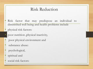 Risk Reduction
• Risk factor that may predispose an individual to
diminished well being and health problems include
• physical risk factors:
• poor nutrition ,physical inactivity,
• poor physical environment and
• substance abuse:
• psychological,
• spiritual and
• social risk factors:
 