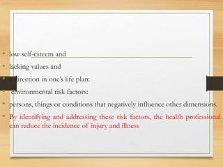 • low self-esteem and
• lacking values and
• a direction in one’s life plan:
• environmental risk factors:
• persons, things or conditions that negatively influence other dimensions.
• By identifying and addressing these risk factors, the health professional
can reduce the incidence of injury and illness
 