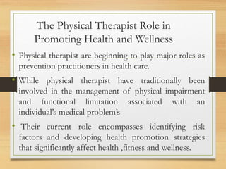 The Physical Therapist Role in
Promoting Health and Wellness
• Physical therapist are beginning to play major roles as
prevention practitioners in health care.
• While physical therapist have traditionally been
involved in the management of physical impairment
and functional limitation associated with an
individual’s medical problem’s
• Their current role encompasses identifying risk
factors and developing health promotion strategies
that significantly affect health ,fitness and wellness.
 