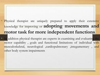 • Physical therapist are uniquely prepared to apply their extensive
knowledge for improving or adopting movements and
motor task for more independent functions.
• In addition physical therapist are experts in examining and evaluating the
motor capability , goals and functional limitations of individual with
musculoskeletal, neurological ,cardiopulmonary ,integumentary , and
other body system impairments
 