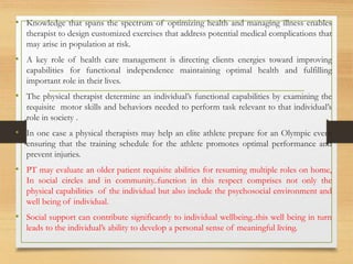 • Knowledge that spans the spectrum of optimizing health and managing illness enables
therapist to design customized exercises that address potential medical complications that
may arise in population at risk.
• A key role of health care management is directing clients energies toward improving
capabilities for functional independence maintaining optimal health and fulfilling
important role in their lives.
• The physical therapist determine an individual’s functional capabilities by examining the
requisite motor skills and behaviors needed to perform task relevant to that individual’s
role in society .
• In one case a physical therapists may help an elite athlete prepare for an Olympic event
ensuring that the training schedule for the athlete promotes optimal performance and
prevent injuries.
• PT may evaluate an older patient requisite abilities for resuming multiple roles on home,
In social circles and in community..function in this respect comprises not only the
physical capabilities of the individual but also include the psychosocial environment and
well being of individual.
• Social support can contribute significantly to individual wellbeing..this well being in turn
leads to the individual’s ability to develop a personal sense of meaningful living.
 