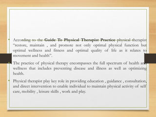 • According to the Guide To Physical Therapist Practice physical therapist
“restore, maintain , and promote not only optimal physical function but
optimal wellness and fitness and optimal quality of life as it relates to
movement and health”.
• The practice of physical therapy encompasses the full spectrum of health and
wellness that includes preventing disease and illness as well as optimizing
health.
• Physical therapist play key role in providing education , guidance , consultation,
and direct intervention to enable individual to maintain physical activity of self
care, mobility , leisure skills , work and play.
 