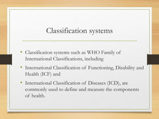 Classification systems
• Classification systems such as WHO Family of
International Classifications, including
• International Classification of Functioning, Disability and
Health (ICF) and
• International Classification of Diseases (ICD), are
commonly used to define and measure the components
of health.
 