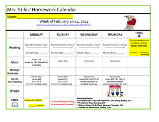 Mrs. Stiles’ Homework Calendar
Name:_______________________________

Week of February 10-14, 2014
http://school.berkeleyprep.org/lower/llinks/third/thirdll.htm

MONDAY

Reading

Read 30 minutes or more!
---------------------------
Minutes Read:________

Math

Home Link
Study for 12’s Timed Test
on Friday

TUESDAY

WEDNESDAY

Read 30 minutes or more!
---------------------------

Read 30 minutes or more!
---------------------------

Read 30 minutes or more!
---------------------------

Minutes Read:________

Minutes Read:________

Minutes Read:________

Home Link

TOTAL

THURSDAY

Home Link

Total up weekend and
weekday reading:

TOTAL MINUTES
______

Home Link

Wordly Wise
Lesson #10 Part E (1-8)
Answer questions in
complete sentences.



Wordly Wise
Lesson #10 Part E (9-15)
Complete sentence
answers, and study for test!

Writing/
Grammar
Wordly
Wise/Spelling

Wordly Wise
Lesson #10
Parts A & B
Write/circleanswers only.

Wordly Wise
Lesson #10
Parts C & D
Write/circle answers only.

OTHER
Extra



Weekend READING:
_______ minutes

**Check the Spanish Blog
for homework this week!

Upcoming Events:
**Grandparents’ Day and Valentine’s Day Party, Friday, 2/14
**Presidents’ Day, Monday, 2/17
**History Center, H. B. Plant Museum, Tuesday, 2/18
**Teacher In-Service Day, Friday, 2/28

_______
INITIALS

 