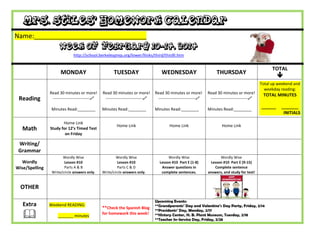 Mrs. Stiles’ Homework Calendar
Name:_______________________________

Week of February 10-14, 2014
http://school.berkeleyprep.org/lower/llinks/third/thirdll.htm

MONDAY

Reading

Read 30 minutes or more!
---------------------------
Minutes Read:________

Math

Home Link
Study for 12’s Timed Test
on Friday

TUESDAY

WEDNESDAY

Read 30 minutes or more!
---------------------------

Read 30 minutes or more!
---------------------------

Read 30 minutes or more!
---------------------------

Minutes Read:________

Minutes Read:________

Minutes Read:________

Home Link

TOTAL

THURSDAY

Home Link

Total up weekend and
weekday reading:

TOTAL MINUTES
______

Home Link

Wordly Wise
Lesson #10 Part E (1-8)
Answer questions in
complete sentences.



Wordly Wise
Lesson #10 Part E (9-15)
Complete sentence
answers, and study for test!

Writing/
Grammar
Wordly
Wise/Spelling

Wordly Wise
Lesson #10
Parts A & B
Write/circle answers only.

Wordly Wise
Lesson #10
Parts C & D
Write/circle answers only.

OTHER
Extra



Weekend READING:
_______ minutes

**Check the Spanish Blog
for homework this week!

Upcoming Events:
**Grandparents’ Day and Valentine’s Day Party, Friday, 2/14
**Presidents’ Day, Monday, 2/17
**History Center, H. B. Plant Museum, Tuesday, 2/18
**Teacher In-Service Day, Friday, 2/28

_______
INITIALS

 