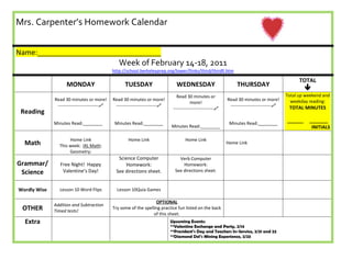 6951345-381000   Mrs. Carpenter’s Homework Calendar             Name:_______________________________             Week of  February 14-18 , 2011http://school.berkeleyprep.org/lower/llinks/third/thirdll.htmMONDAY TUESDAYWEDNESDAYTHURSDAYTOTALReadingRead 30 minutes or more!---------------------------Minutes Read:________Read 30 minutes or more!---------------------------Minutes Read:________Read 30 minutes or more!---------------------------Minutes Read:________Read 30 minutes or more!---------------------------Minutes Read:________Total up weekend and weekday reading:TOTAL MINUTES______     _______INITIALSMathHome LinkThis week:  IXL Math:Geometry: Home LinkHome Link          Home Link Grammar/ScienceFree Night!  Happy Valentine’s Day! Science Computer Homework:See directions sheet.  Verb Computer Homework:See directions sheet. Wordly WiseLesson 10 Word FlipsLesson 10 Quia GamesOTHERAddition and Subtraction Timed tests!    OPTIONALTry some of the spelling practice fun listed on the back of this sheet.ExtraUpcoming Events:**Valentine Exchange and Party, 2/14**President’s Day and Teachers In-Service, 2/21 and 22**Diamond Del’s Mining Experience, 2/23<br />Word Study (Spelling) optionsWords of the Weekfloatedgrabbedsquirtedusedwanted Type your words on the computer.  You may use different fonts, font size, colors, etc..Hide the words in a drawing or scene.Dot Out the Word:First, dot out a letter of the word.  Next, trace the letter.  Keep doing it until you are finished with the whole word.  Repeat with all spelling words on your list.Write your words in rice, shaving cream, bathtub foam, or any other item approved by a family member. Write your words using one color for vowels and another color for consonants.Word Jumble:Scramble your words and write the correct spelling next to each scrambled word.Write a rhyming poem using all words..Write a riddle sentence for each word.Write each word in special letters (bubbly, squiggly, block, etc)<br />