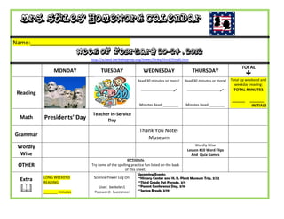 Mrs. Stiles’ Homework Calendar

Name:_______________________________
                             Week of February 20-24 , 2012
                                http://school.berkeleyprep.org/lower/llinks/third/thirdll.htm

                                                                                                                                    TOTAL
                MONDAY                TUESDAY                    WEDNESDAY                        THURSDAY
                                                                                                                                       
                                                             Read 30 minutes or more!         Read 30 minutes or more!        Total up weekend and
                                                                                                                                weekday reading:
                                                               ---------------------------    ---------------------------    TOTAL MINUTES
 Reading
                                                                                                                              ______    _______
                                                              Minutes Read:________           Minutes Read:________                      INITIALS

                                 Teacher In-Service
  Math     Presidents’ Day             Day

                                                              Thank You Note-
Grammar
                                                                 Museum
 Wordly                                                                                            Wordly Wise
                                                                                               Lesson #10 Word Flips
  Wise                                                                                           And Quia Games
                                                      OPTIONAL
 OTHER                          Try some of the spelling practice fun listed on the back
                                                     of this sheet.
                                                             Upcoming Events:
           LONG WEEKEND           Science Power Log On:      **History Center and H. B. Plant Museum Trip, 2/22
  Extra    READING:                                          **Third Grade Pet Parade, 3/9

          _______ minutes
                                    User: berkeley1
                                  Password: buccaneer
                                                             **Parent Conference Day, 3/16
                                                             **Spring Break, 3/19
 