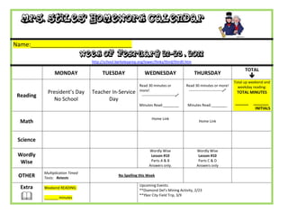 Mrs. Stiles’ Homework Calendar

Name:_______________________________
                                  Week of February 21-25 , 2011
                                    http://school.berkeleyprep.org/lower/llinks/third/thirdll.htm

                                                                                                                                       TOTAL
                 MONDAY                   TUESDAY                   WEDNESDAY                         THURSDAY
                                                                                                                                          
                                                                                                                                 Total up weekend and
                                                                 Read 30 minutes or              Read 30 minutes or more!          weekday reading:
             President’s Day        Teacher In-Service           more!                            ---------------------------    TOTAL MINUTES
 Reading                                                          ---------------------------
               No School                  Day
                                                                 Minutes Read:________            Minutes Read:________
                                                                                                                                 ______    _______
                                                                                                                                            INITIALS

                                                                          Home Link
  Math                                                                                                   Home Link



 Science
                                                                        Wordly Wise                     Wordly Wise
 Wordly                                                                  Lesson #10                      Lesson #10
  Wise                                                                   Parts A & B                     Parts C & D
                                                                        Answers only.                   Answers only
           Multiplication Timed
 OTHER     Tests: Retests
                                                    No Spelling this Week

                                                                 Upcoming Events:
  Extra    Weekend READING:
                                                                 **Diamond Del’s Mining Activity, 2/23

          _______ minutes
                                                                 **Ybor City Field Trip, 3/9
 