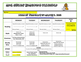 Mrs. Stiles’ Homework Calendar

Name:_______________________________
                         Week of February 27-March 2 , 2012
                                           http://school.berkeleyprep.org/lower/llinks/third/thirdll.htm

                                                                                                                                                    TOTAL
                 MONDAY                           TUESDAY                       WEDNESDAY                         THURSDAY
                                                                                                                                                       
                                                                                                                                              Total up weekend and
           Read 30 minutes or more!        Read 30 minutes or more!         Read 30 minutes or more!          Read 30 minutes or more!          weekday reading:
                                                                                                                                               TOTAL MINUTES
 Reading    ---------------------------     ---------------------------     ---------------------------     ---------------------------

           Minutes Read:________            Minutes Read:________            Minutes Read:________            Minutes Read:________
                                                                                                                                              ______    _______
                                                                                                                                                         INITIALS
                  Home Link                         Home Link
                                                                                     Home Link                        Home Link
  Math       Multiplication Timed                  Timed Test:
                Tests: 0- 12’s                     Wednesday

           Pet Show Writing Activity
Grammar     Due: Wednesday, 2/29

                                                                                                                    Wordly Wise
                  Wordly Wise                     Wordly Wise                       Wordly Wise
 Wordly            Lesson #10                      Lesson #10                  Lesson #10 Part E (1-7)
                                                                                                               Lesson #10 Part E (8-15)
                                                                                                                 Answer questions in
                   Parts A & B                     Parts C & D                   Answer questions in
  Wise      Write/circle answers only.      Write/circle answers only.          complete sentences.
                                                                                                                 complete sentences.
                                                                                                                Study for Friday’s test.
                                                                     OPTIONAL
 OTHER                                     Try some of the spelling practice fun listed on the back of this
                                                                       sheet.

  Extra    Weekend READING:                  Science Power Log On:          Upcoming Events:
                                                                            **Pet Parade- Friday, 3/9, 8:15 AM

  
                                                 User: Berkeley1            **Parent Conferences-Friday, 3/16 Happy Spring Break Everyone!
           _______ minutes                   Password: Buccaneers
 