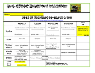 Mrs. Stiles’ Homework Calendar

Name:_______________________________
                         Week of February 28-March 4, 2011
                                           http://school.berkeleyprep.org/lower/llinks/third/thirdll.htm

                                                                                                                                                 TOTAL
                 MONDAY                          TUESDAY                      WEDNESDAY                         THURSDAY
                                                                                                                                                    
                                                                              Read 30 minutes or                                           Total up weekend and
           Read 30 minutes or more!        Read 30 minutes or more!                                        Read 30 minutes or more!          weekday reading:
                                                                                       more!
            ---------------------------    ---------------------------                                    ---------------------------    TOTAL MINUTES
                                                                            ---------------------------
 Reading
           Minutes Read:________            Minutes Read:________                                           Minutes Read:________
                                                                                                                                           ______    _______
                                                                           Minutes Read:________                                                      INITIALS

                   Home Link                       Home Link                       Home Link                       Home Link
  Math

                                                                           Voice: Writing Packet            Voice: Writing Packet
Writing/    Voice: Writing Packet           Voice: Writing Packet                      Pg. 3
                                                                           Science Computer Activity:
                                                                                                                    Pg. 4
Science             Pg. 1                           Pg. 2
                                                                           See Directions Sheet
                  Wordly Wise                     Wordly Wise
 Wordly      Lesson #10 Part E (1-7)         Lesson #10 Part E (8-15)
                                                                                                           Lesson #10 Test on Friday
               Answer questions in             Answer questions in
  Wise        complete sentences.              complete sentences.
           Multiplication Timed                                  OPTIONAL
 OTHER     Tests: Retests-                 Try some of the spelling practice fun listed on the back
           Pizza Party Very Soon!!                              of this sheet.
  Extra    Weekend READING:                                                Upcoming Events:

  
                                                                           **Ybor City Field Trip, Wednesday, 3/9
               _______ minutes                                             **Conference Day and Spring Break, 3/18
 