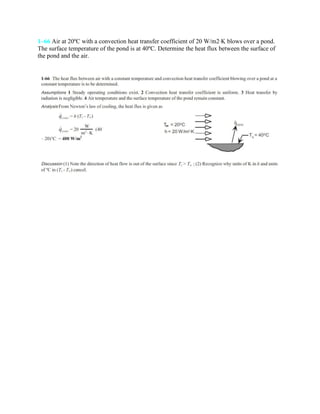 1–66 Air at 20ºC with a convection heat transfer coefficient of 20 W/m2·K blows over a pond.
The surface temperature of the pond is at 40ºC. Determine the heat flux between the surface of
the pond and the air.
 