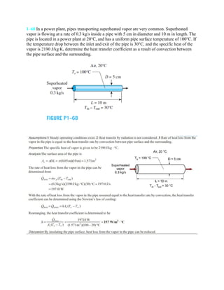 1–68 In a power plant, pipes transporting superheated vapor are very common. Superheated
vapor is flowing at a rate of 0.3 kg/s inside a pipe with 5 cm in diameter and 10 m in length. The
pipe is located in a power plant at 20°C, and has a uniform pipe surface temperature of 100°C. If
the temperature drop between the inlet and exit of the pipe is 30°C, and the specific heat of the
vapor is 2190 J/kg·K, determine the heat transfer coefficient as a result of convection between
the pipe surface and the surrounding.
 